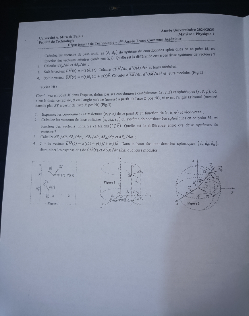 Année Universitaire 2024/2025
Université A. Mira de Bejaia
*  Matière : Physique 1
Faculté de Technologie
Département de Technologie -1^(tre) Année Tronc Commun Ingénieur
1 Calculez les vecteurs de base unitaires (vector e_p,vector e_θ ) du système de coordonnées sphériques en ce point M, en
fonction des vecteurs unitaires cartésiens (7, 7). Quelle est la différence entre ces deux systèmes de vecteurs ?
2. Calculer doverline e_p/dθ et dvector e_θ /dθ
3. Soit le vecteur vector OM(t)=r(t)vector e_p(t) Calculer dvector OM/dt,d^2vector OM/dt^2 et leurs modules
4. Soit le vecteur vector OM(t)=r(t)vector e_rho (t)+z(t) É. Calculer dvector OM/dt,d^2vector OM/dt^2 et leurs modules (Fig,2). ercice 10 :
Con''  rez un point M dans l'espace, défini par ses coordonnées cartésiennes (x,y,z) et sphériques (r,θ ,varphi ) ,où
r est la distance radiale, θ est l'angle polaire (mesuré à partié de l'axe Z positif), et φ est l'angie azimutal (mesuré
dans le plan XY à partir de l'axe X positif) (Fig 3)
1  Exprimez les coordonnées cartésiennes (x,y,z) de ce point M en fonction de (r,θ ,varphi ) et vice-versa ;
2. Calculez les vecteurs de base unitaires (vector e_T,vector e_θ ,vector e_varphi ) du système de coordonnées sphériques en ce point M, en
fonction des vecteurs unitaires cartésiens (vector i,vector j,vector k) Quelle est la différence entre ces deux systèmes de
vecteurs ?
3 Calcule dể, / 1θ ,dvector e_r/dvarphi ,dvector e_θ /dθ ,dvector e_θ / dφ et dvector e_□ /dvarphi.
4 Qtt le vecteur vector OM(t)=x(t)vector i+y(t)vector j+z(t)vector k. Dans la base des coordonnées sphériques (vector e_7,vector e_θ ,vector e_varphi ),
déter niner les expressions de vector OM (t) etdvector OM, /dt ainsi que leurs modules.
:n
3
vector EL_a^(2 ?'s vector u)
:  1 ie
M vector n_Phi 
y M(t),θ (t))
“ 
θ
Figure 2 5
θ (t)

y
x r
φ
Figure 1 x Figure 3
F