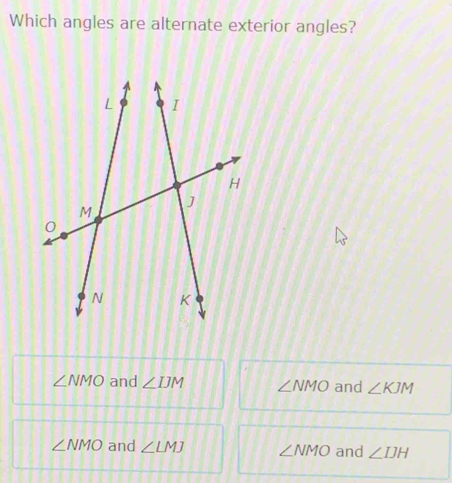 Which angles are alternate exterior angles?
∠ NMO and ∠ IJM ∠ NMO and ∠ KJM
∠ NMO and ∠ LMJ ∠ NMO and ∠ IJH