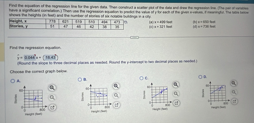 Find the equation of the regression line for the given data. Then construct a scatter plot of the data and draw the regression line. (The pair of variables
have a significant correlation.) Then use the regression equation to predict the value of y for each of the given x -values, if meaningful. The table below
shows the heights (in feet) and the number of stories of six notable buildings in a city.
eet
(a) x=499 feet (b) (d) x=736f x=6501 eet
(c) x=321 feet
Find the regression equation.
hat y=0.044x+(18.43)
(Round the slope to three decimal places as needed. Round the y-intercept to two decimal places as needed.)
Choose the correct graph below.
A.
B.
C.
D.
60
60
60
60
i:
5
0
0-
800
0 800
0 800
0 800 Height (feet) Height (feet)
0
Height (feet) Height (feet)