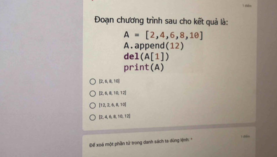 Đoạn chương trình sau cho kết quả là:
A=[2,4,6,8,10]
A. append(12) 
de 1(A[1])
pr int(A)
[2,6,8,10]
[2,6,8,10,12]
[12,2,6,8,10]
[2,4,6,8,10,12]
Đế xoá một phần tử trong danh sách ta dùng lệnh: * 1 điểm