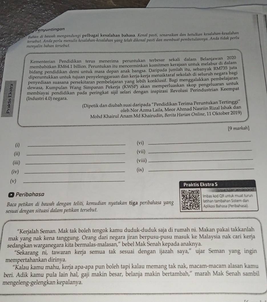 Penyuntingan
Bahan di bawah mengandungi pelbagai kesalahan bahasa. Kenal pasti, senaraikan dan betulkan kesalahan-kesalahan
tersebut. Anda perlu menulis kesalahan-kesalahan yang telah dikenal pasti dan membuat pembetulannya. Anda tidak perlu
menyalin bahan tersebut.
Kementerian Pendidikan terus menerima peruntukan terbesar sekali dalam Belanjawan 2020
membabitkan RM64.1 billion. Peruntukan itu mencerminkan komitmen kerajaan untuk melabur di dalam
bidang pendidikan demi untuk masa depan anak bangsa. Daripada jumlah itu, sebanyak RM735 juta
diperuntukkan untuk tujuan penyelenggaraan dan kerja-kerja menaiktaraf sekolah di seluruh negara bagi
penyediaan suasana persekitaran pembelajaran yang lebih konklusif. Bagi menggalakkan pembelajaran
dewasa, Kumpulan Wang Simpañan Pekerja (KWŠP) akan memperluaskan skop pengeluaran untuk
membiayai pendidikan pada peringkat sijil selari dengan inspirasi Revolusi Perindustrian Keempat
(Industri 4.0) negara.
(Dipetik dan diubah suai daripada “Pendidikan Terima Peruntukan Tertinggi”
oleh Nor Ázma Laila, Meor Ahmad Nasriin Rizal Ishak dan
Mohd Khairul Anam Md Khairudin, Berita Harian Online, 11 Oktober 2019)
[9 markah]
(i)
_
(vi)
_
(ii)_
(vii)
_
(iii) _(viii)
_
(iv) _(ix)
_
(v)_
Peribahasa 
Baca petikan di bawah dengan teliti, kemudian nyatakan tiga peribahasa yan
sesuai dengan situasi dalam petikan tersebut.
“Kerjalah Seman. Mak tak boleh tengok kamu duduk-duduk saja di rumah ni. Makan pakai takkanlah
mak yang nak kena tanggung. Orang dari negara jiran berpusu-pusu masuk ke Malaysia nak cari kerja
sedangkan warganegara kita bermalas-malasan,” bebel Mak Senah kepada anaknya.
“Sekarang ni, tawaran kerja semua tak sesuai dengan ijazah saya,” ujar Seman yang ingin
mempertahankan dirinya.
“Kalau kamu mahu, kerja apa-apa pun boleh tapi kalau memang tak nak, macam-macam alasan kamu
beri. Adik kamu pula lain hal, gaji makin besar, belanja makin bertambah,” marah Mak Senah sambil
mengeleng-gelengkan kepalanya.