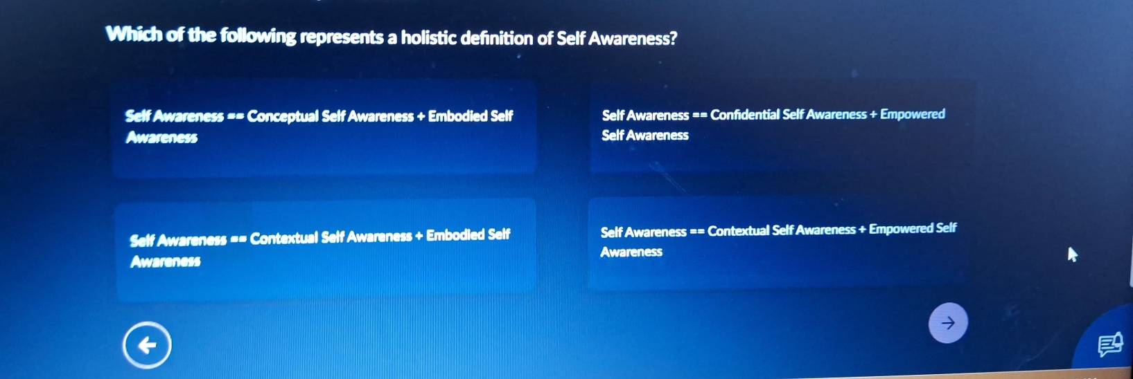 Which of the following represents a holistic definition of Self Awareness?
Self Awareness == Conceptual Self Awareness + Embodied Self Self Awareness == Confidential Self Awareness + Empowered
Awareness Self Awareness
Self Awareness == Contextual Self Awareness + Embodied Self Self Awareness == Contextual Self Awareness + Empowered Self
Awareness
Awareness