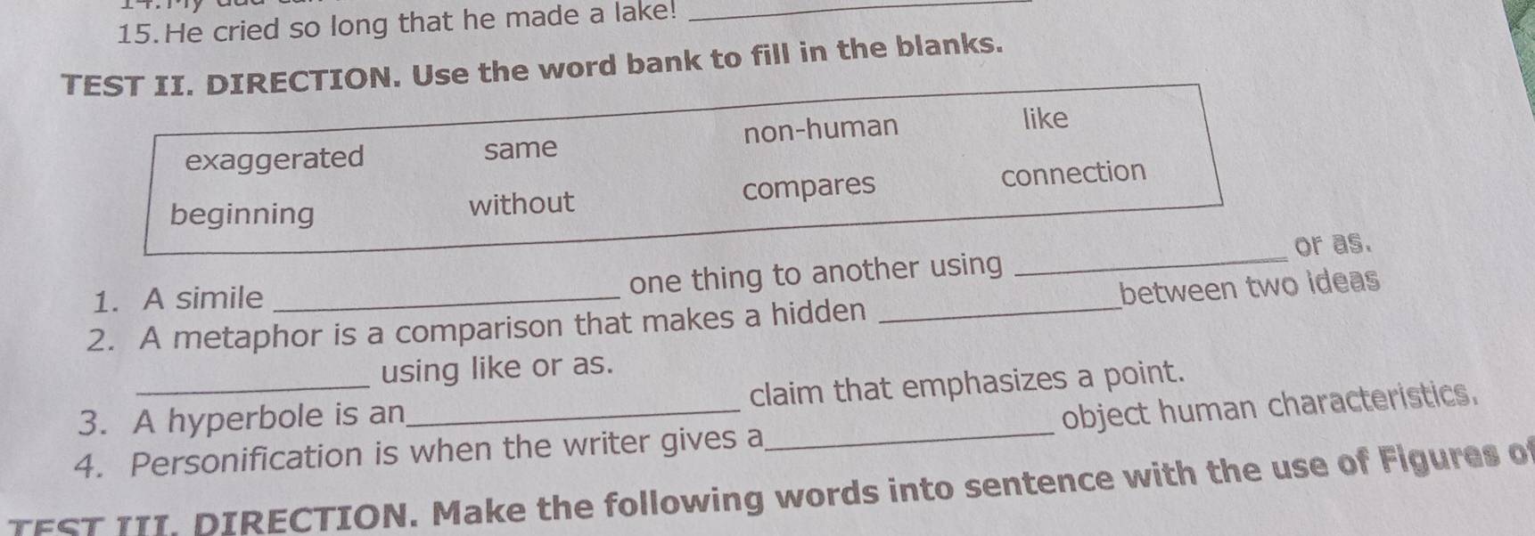 He cried so long that he made a lake!_
TEST II. DIRECTION. Use the word bank to fill in the blanks.
exaggerated same non-human
like
beginning without compares connection
1. A simile
one thing to another using _or as.
2. A metaphor is a comparison that makes a hidden _between two ideas
using like or as.
_
3. A hyperbole is an_ claim that emphasizes a point.
object human characteristics.
4. Personification is when the writer gives a
TEST 111. DIRECTION. Make the following words into sentence with the use of Figures of