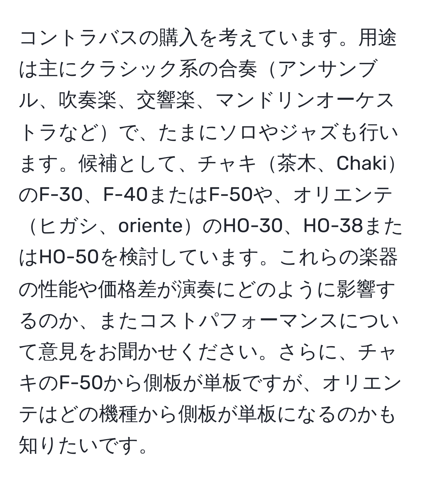 コントラバスの購入を考えています。用途は主にクラシック系の合奏アンサンブル、吹奏楽、交響楽、マンドリンオーケストラなどで、たまにソロやジャズも行います。候補として、チャキ茶木、ChakiのF-30、F-40またはF-50や、オリエンテヒガシ、orienteのHO-30、HO-38またはHO-50を検討しています。これらの楽器の性能や価格差が演奏にどのように影響するのか、またコストパフォーマンスについて意見をお聞かせください。さらに、チャキのF-50から側板が単板ですが、オリエンテはどの機種から側板が単板になるのかも知りたいです。