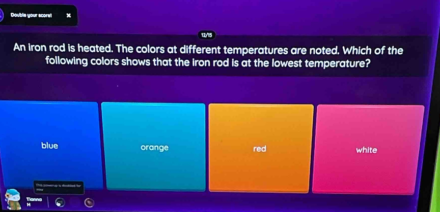 Double your score1 x
12/15
An iron rod is heated. The colors at different temperatures are noted. Which of the
following colors shows that the iron rod is at the lowest temperature?
blue orange red white
This powerup is daobled for
Tianna