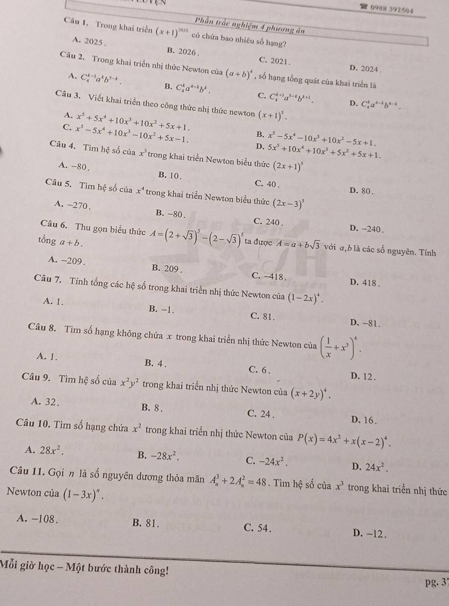 09%8 392504
Phần trắc nghiệm 4 phương án
Câu 1. Trong khai triển (x+1)^2025 có chứa bao nhiêu số hạng?
A. 2025 . B. 2026 .
C. 2021. D. 2024 .
Câu 2. Trong khai triển nhị thức Newton của (a+b)^4 , số hạng tổng quát của khai triển là
A. C_4^((k-1)a^k)b^(5-k). B. C_4^(ka^4-k)b^k. C. C_4^((k+1)a^5-k)b^(k+1).
D. C_4^(ka^4-1)b^(4-1).
Câu 3. Viết khai triển theo công thức nhị thức newton (x+1)^5.
A. x^5+5x^4+10x^3+10x^2+5x+1. B.
C. x^5-5x^4+10x^3-10x^2+5x-1. D. x^5-5x^4-10x^3+10x^2-5x+1. 5x^5+10x^4+10x^3+5x^2+5x+1.
Câu 4. Tìm hệ số của x^3 trong khai triển Newton biểu thức (2x+1)^5
A. -80 . B. 10.
C. 40 . D. 80 .
Câu 5. Tìm hệ số của x^4 trong khai triển Newton biểu thức (2x-3)^5
A. -270. B. -80 . C. 240 . D. -240.
Câu 6. Thu gọn biểu thức A=(2+sqrt(3))^5-(2-sqrt(3))^5
tổng a+b. ta được A=a+bsqrt(3) với a,b là các số nguyên. Tính
A. -209. B. 209 . C. 418 . D. 418 .
Câu 7. Tính tổng các hệ số trong khai triển nhị thức Newton của (1-2x)^4.
A. 1. B. −1. C. 81. D. -81.
Câu 8. Tìm số hạng không chứa x trong khai triển nhị thức Newton của ( 1/x +x^3)^4.
A. 1. B. 4 . C. 6 .
D. 12.
Câu 9. Tìm hệ số của x^2y^2 trong khai triển nhị thức Newton của (x+2y)^4.
A. 32. B. 8 . C. 24 . D. 16.
Câu 10. Tìm số hạng chứa x^2 trong khai triển nhị thức Newton của P(x)=4x^2+x(x-2)^4.
A. 28x^2.
B. -28x^2.
C. -24x^2.
D. 24x^2.
Câu 11. Gọi n là số nguyên dương thỏa mãn A_n^(3+2A_n^2=48. Tìm hệ số của x^3) trong khai triển nhị thức
Newton của (1-3x)^n.
A. -108 . B. 81. C. 54. D. -12 .
Mỗi giờ học - Một bước thành công!
pg. 3