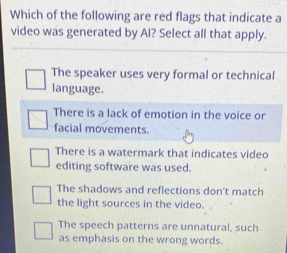 Which of the following are red flags that indicate a
video was generated by AI? Select all that apply.
The speaker uses very formal or technical
language.
There is a lack of emotion in the voice or
facial movements.
There is a watermark that indicates video
editing software was used.
The shadows and reflections don’t match
the light sources in the video.
The speech patterns are unnatural, such
as emphasis on the wrong words.