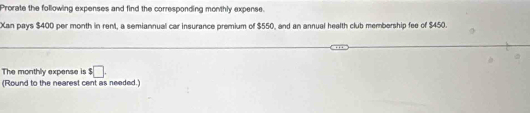 Prorate the following expenses and find the corresponding monthly expense. 
Xan pays $400 per month in rent, a semiannual car insurance premium of $550, and an annual health club membership fee of $450. 
The monthly expense is $□. 
(Round to the nearest cent as needed.)