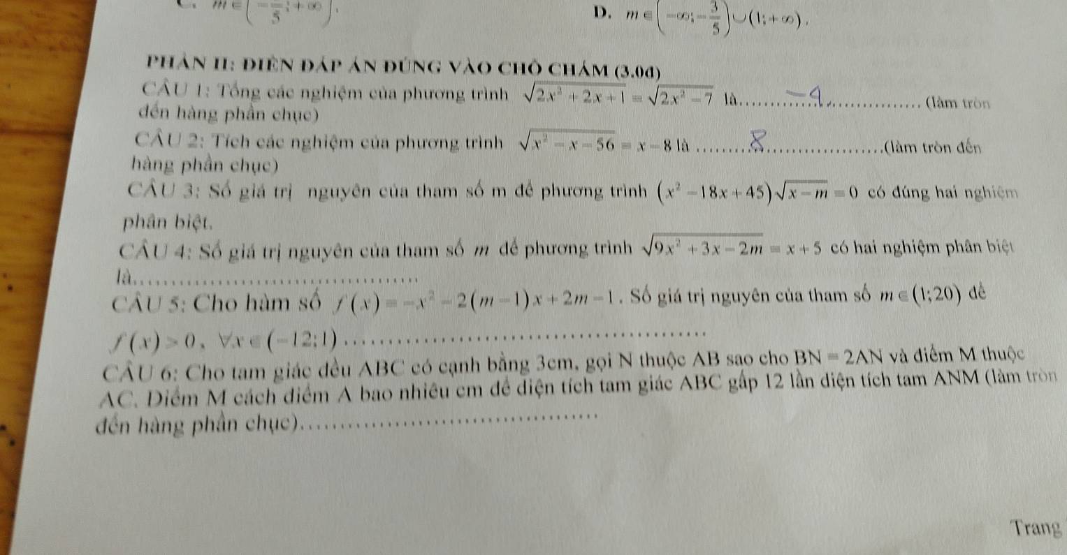 m∈ (-frac 5,+∈fty )
D. m∈ (-∈fty ,- 3/5 )∪ (1;+∈fty ). 
phản 1I: điện đáp án đúng vào chỗ chám (3.0d
CÂU 1: Tổng các nghiệm của phương trình sqrt(2x^2+2x+1)=sqrt(2x^2-7) là_
đến hàng phần chục)
(àm tròn
CÂU 2: Tích các nghiệm của phương trình sqrt(x^2-x-56)=x-81a
hàng phần chục) _ tròn đến
CÂU 3: Số giá trị nguyên của tham số m để phương trình (x^2-18x+45)sqrt(x-m)=0 có đúng hai nghiệm
phân biệt.
CÂU 4: Số giá trị nguyên của tham số m để phương trình sqrt(9x^2+3x-2m)=x+5 có hai nghiệm phân biệt
là

CÂU 5: Cho hàm số f(x)=-x^2-2(m-1)x+2m-1 Số giá trị nguyên của tham số m∈ (1;20) dé
f(x)>0, forall x∈ (-12;1)
CÂU 6: Cho tam giác đều ABC có cạnh bằng 3cm, gọi N thuộc AB sao cho BN=2AN và điểm M thuộc
AC. Diểm M cách điểm A bao nhiều cm để diện tích tam giác ABC gấp 12 lần diện tích tam ANM (làm tròn
đến hàng phần chục). ..................
Trang