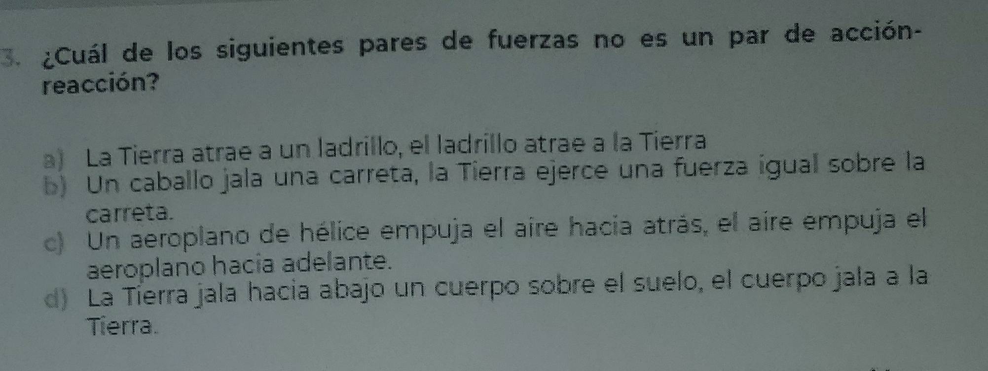 ¿Cuál de los siguientes pares de fuerzas no es un par de acción-
reacción?
a) La Tierra atrae a un ladrillo, el ladrillo atrae a la Tierra
b) Un caballo jala una carreta, la Tierra ejerce una fuerza igual sobre la
carreta.
c) Un aeroplano de hélice empuja el aire hacia atrás, el aire empuja el
aeroplano hacía adelante.
d) La Tíerra jala hacia abajo un cuerpo sobre el suelo, el cuerpo jala a la
Tierra.