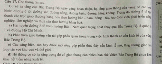 Cầu 17. Cho thông tin sau: Câu 
Cơ sở ha tằng cua Bắc Trung Bộ ngày cảng hoàn thiện, hạ tằng giao thông của vùng có các loạ 
hình: đường ô tô, đường sắt, đường sông, đường biên, đường hàng không. Trong đó đường ô tổ tự 
thành các trục giao thương hàng hoa theo hướng bắc - nam, đông - tây, tạo điều kiện phát triển nôm T 
nghiệp, lâm nghiệp và thuỷ sản theo hướng hàng hoá. 
a) Hai tuyển đường ô tô theo hướng Bắc - Nam quan trọng nhất chạy qua Bắc Trung Bộ là quốc S 
1 và đường Hồ Chí Minh. 
b) Phát triển giao thông vận tải góp phần quan trọng trong việc hình thành cơ cấu kinh tế của vùng a) 
Bắc Trung Bộ. 
b 
c) Các cáng biên, sân bay được mở rộng góp phần thúc đầy nền kinh tế mở, tăng cường giao lư c) 
hợp tác với khu vực và thế giới. 
d 
d) Hệ thống cơ sở hạ tằng trong đó có giao thông còn nhiều hạn chế khiến Bắc Trung Bộ chưa kha Câu 
thác hết tiềm năng kinh tế. 
S