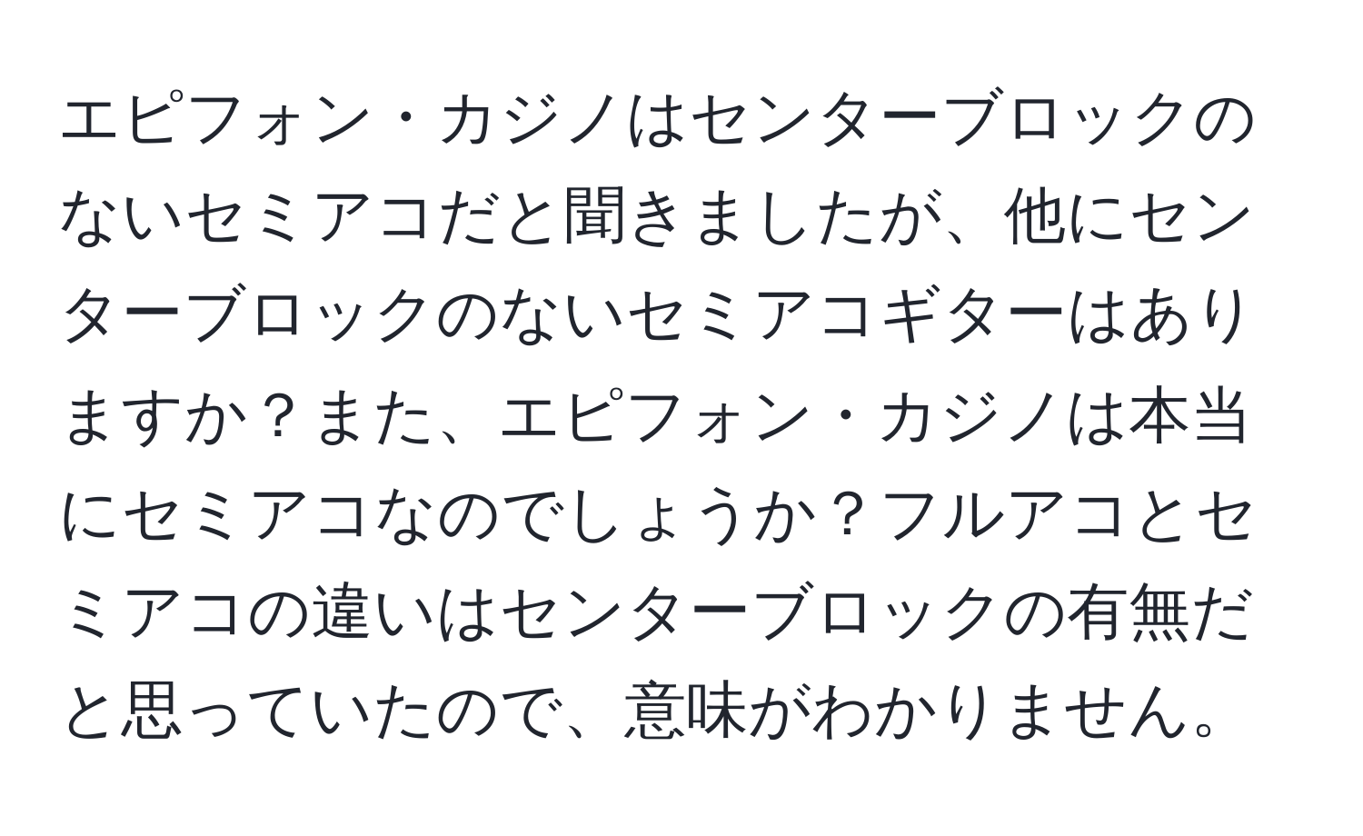 エピフォン・カジノはセンターブロックのないセミアコだと聞きましたが、他にセンターブロックのないセミアコギターはありますか？また、エピフォン・カジノは本当にセミアコなのでしょうか？フルアコとセミアコの違いはセンターブロックの有無だと思っていたので、意味がわかりません。