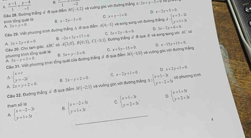 A.  (x-1)/1 = (y-4)/-1  B. frac 1=frac -2
Câu 28. Đường thẳng đ đi qua điểm M(-1;2) và vuông góc với đường thẳng △ :2x+y-3=0
D. x-2y+5=0.
trình tổng quát là: B. x-2y-3=0. C. x+y-1=0.
A. 2x+y=0. A(4;-3) và song song với đường thẳng d:beginarrayl x=3-2t y=1+3tendarray. .
C. 3x+2y-6=0. D. 3x-2y+6=0
Câu 29. Viết phương trình đường thẳng Δ đi qua điểm
A. 3x+2y+6=0. B. A(2;0),B(0;3),C(-3;1) -2x+3y+17=0.. Đường thẳng đ đi qua B và song song với AC có
Câu 30. Cho tam giác ABC có
phương trình tổng quát là: 5x+y-3=0. C. x+5y-15=0. D. x-15y+15=0.
B.
Câu 31. Viết phương trình tổng quát của đường thẳng đ đi qua điểm M(-1;0) và vuông góc với đường thẳng
A. 5x-y+3=0.
C. x-2y+1=0. D. x+2y+1=0.
^ beginarrayl x=t y=-2tendarray. . B. 2x-y+2=0.
A. 2x+y+2=0.
Câu 32. Đường thẳng đ đi qua điểm M(-2;1) và vuông góc với đường thẳng Delta :beginarrayl x=1-3t y=-2+5tendarray. có phương trình
D.
C.
A beginarrayl x=-2-3t y=1+5tendarray. . B. beginarrayl x=-2+5t y=1+3tendarray. . _ beginarrayl x=1-3t y=2+5tendarray. . beginarrayl x=1+5t y=2+3tendarray. .
tham số là:
4