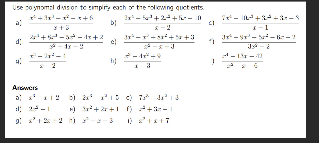 Use polynomal division to simplify each of the following quotients. 
a)  (x^4+3x^3-x^2-x+6)/x+3  b)  (2x^4-5x^3+2x^2+5x-10)/x-2  c)  (7x^4-10x^3+3x^2+3x-3)/x-1 
d)  (2x^4+8x^3-5x^2-4x+2)/x^2+4x-2  e)  (3x^4-x^3+8x^2+5x+3)/x^2-x+3  f)  (3x^4+9x^3-5x^2-6x+2)/3x^2-2 
g)  (x^3-2x^2-4)/x-2   (x^3-4x^2+9)/x-3  i)  (x^4-13x-42)/x^2-x-6 
h) 
Answers 
a) x^3-x+2 b) 2x^3-x^2+5 c) 7x^3-3x^2+3
d) 2x^2-1 e) 3x^2+2x+1 f) x^2+3x-1
g) x^2+2x+2 h) x^2-x-3 i) x^2+x+7