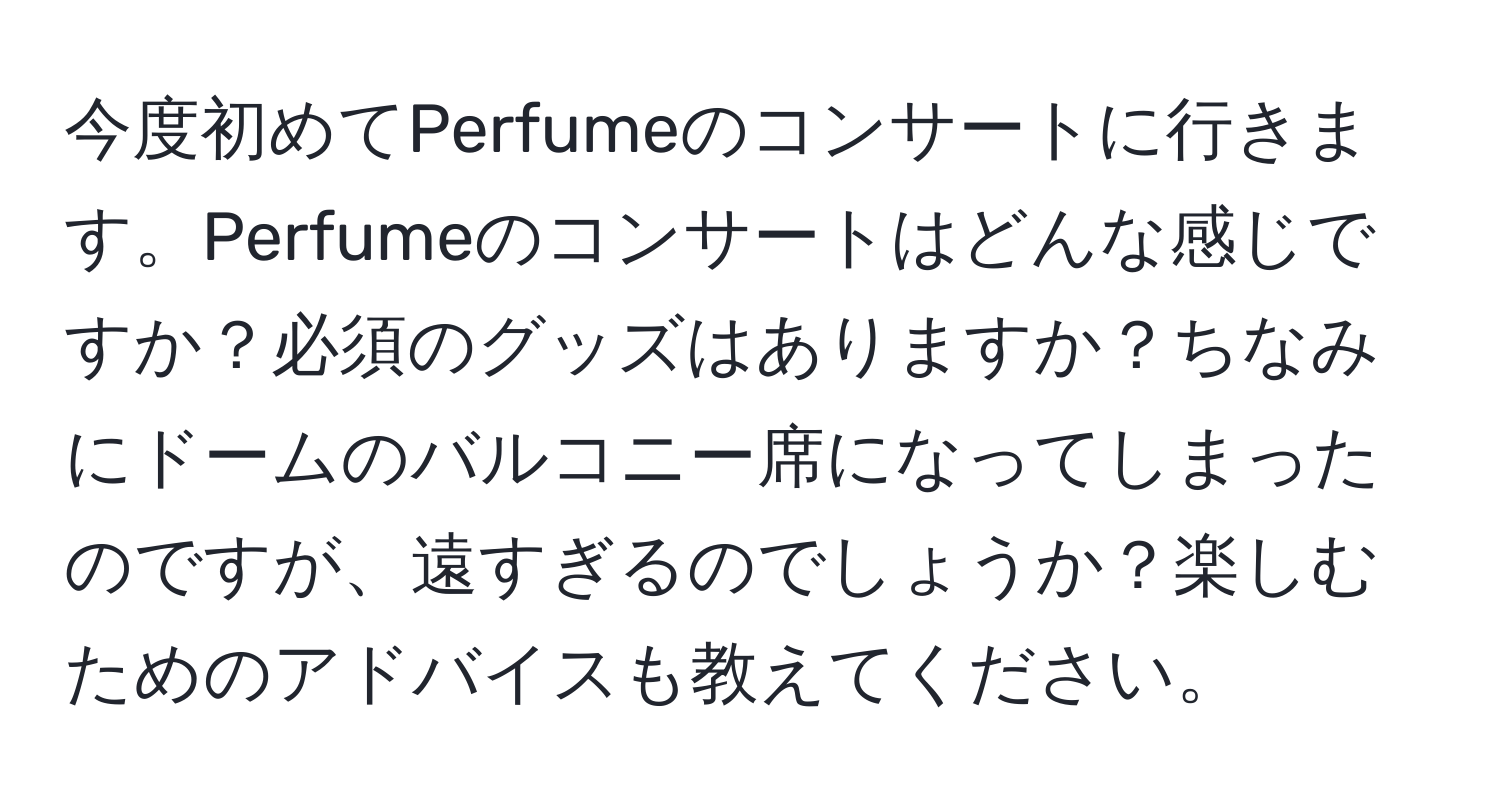 今度初めてPerfumeのコンサートに行きます。Perfumeのコンサートはどんな感じですか？必須のグッズはありますか？ちなみにドームのバルコニー席になってしまったのですが、遠すぎるのでしょうか？楽しむためのアドバイスも教えてください。