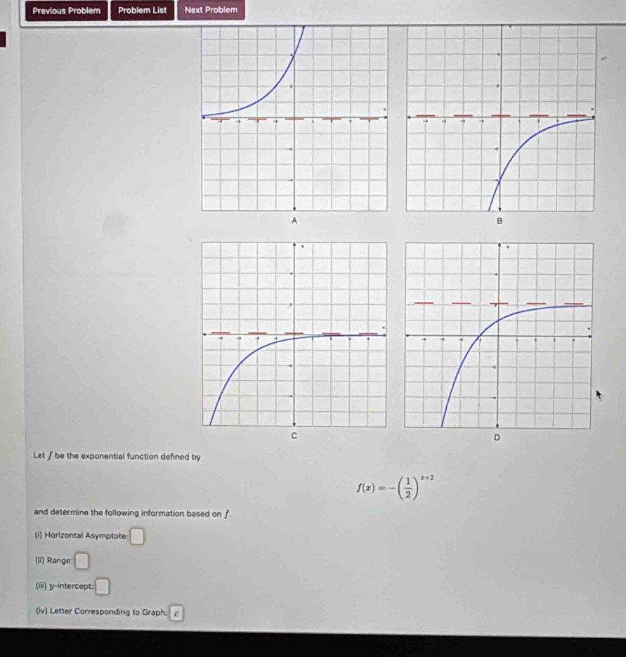 Previous Problem Problem List Next Problem 
Let∫ be the exponential function defined by
f(x)=-( 1/2 )^x+2
and determine the following information based on f. 
(i) Horizontal Asymptote: □
(ii) Range: □
(iii) y-intercept: □ 
(iv) Letter Corresponding to Graph: c