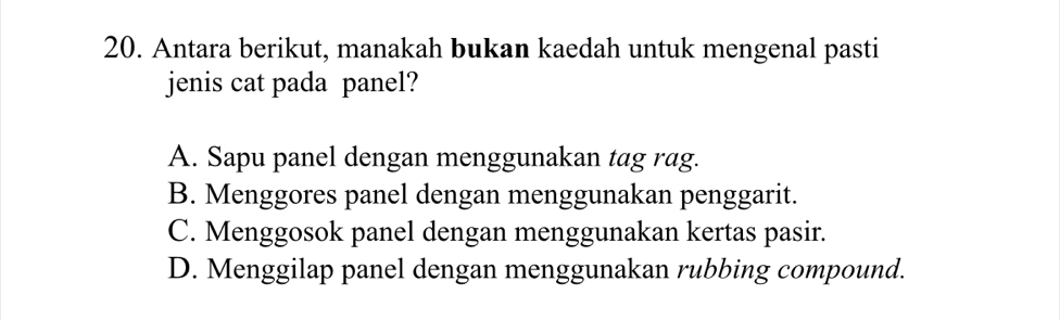 Antara berikut, manakah bukan kaedah untuk mengenal pasti
jenis cat pada panel?
A. Sapu panel dengan menggunakan tag rag.
B. Menggores panel dengan menggunakan penggarit.
C. Menggosok panel dengan menggunakan kertas pasir.
D. Menggilap panel dengan menggunakan rubbing compound.