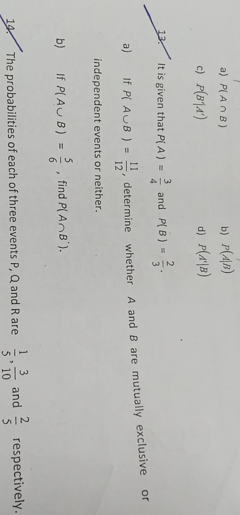 a) P(A∩ B) b) P(A|B)
c) P(B'|A') d) P(A'|B)
13. It is given that P(A)= 3/4  and P(B)= 2/3 . 
a) If P(A∪ B)= 11/12  , determine whether A and B are mutually exclusive or
independent events or neither.
b) If P(A∪ B)= 5/6  , find P(A∩ B'). 
14. The probabilities of each of three events P, Q and R are  1/5 ,  3/10  and  2/5  respectively.