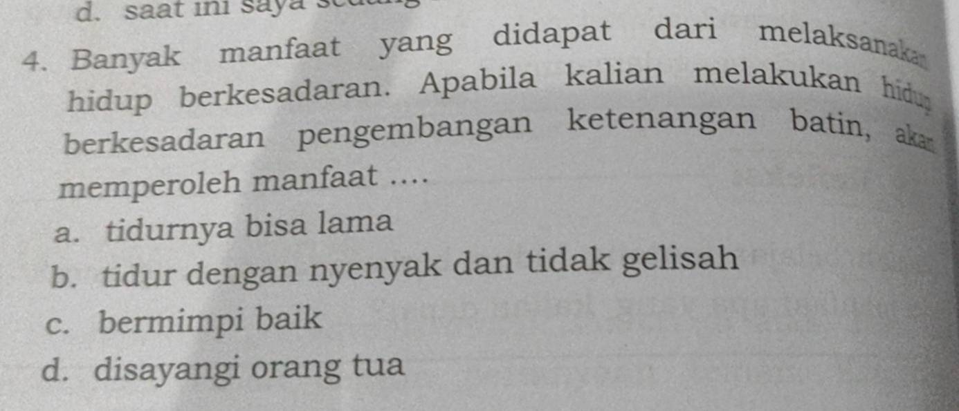 saat in saya sc
4. Banyak manfaat yang didapat dari melaksanaka
hidup berkesadaran. Apabila kalian melakukan hidup
berkesadaran pengembangan ketenangan batin, akan
memperoleh manfaat ....
a. tidurnya bisa lama
b. tidur dengan nyenyak dan tidak gelisah
c. bermimpi baik
d. disayangi orang tua