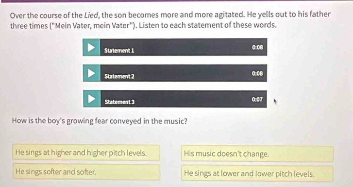 Over the course of the Lied, the son becomes more and more agitated. He yells out to his father
three times ("Mein Vater, mein Vater"). Listen to each statement of these words.
Statement 1 0:08
Statement 2 0:08
Statement 3 0:07
How is the boy's growing fear conveyed in the music?
He sings at higher and higher pitch levels. His music doesn't change.
He sings softer and softer. He sings at lower and lower pitch levels.