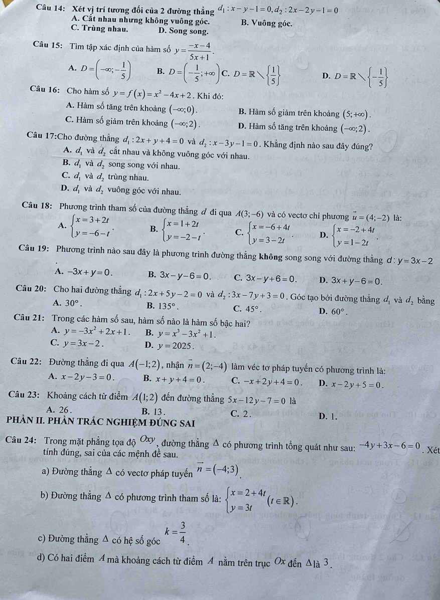 Xét vị trí tương đối của 2 đường thẳng d_1:x-y-1=0,d_2:2x-2y-1=0
A. Cắt nhau nhưng không vuông góc. B. Vuông góc.
C. Trùng nhau. D. Song song.
Câu 15: Tìm tập xác định của hàm số y= (-x-4)/5x+1 .
A. D=(-∈fty ;- 1/5 ) B. D=(- 1/5 ;+∈fty ) C. D=R  1/5  D. D=R - 1/5 
Câu 16: Cho hàm số y=f(x)=x^2-4x+2. Khi đó:
A. Hàm số tăng trên khoảng (-∈fty ;0). B. Hàm số giảm trên khoảng (5;+∈fty ).
C. Hàm số giảm trên khoảng (-∈fty ;2). D. Hàm số tăng trên khoảng (-∈fty ;2).
Câu 17:Cho đường thẳng d_1:2x+y+4=0 và d_2:x-3y-1=0. Khẳng định nào sau đây đúng?
A. d_1 và d_2 cắt nhau và không vuông góc với nhau.
B. d_1 và d_2 song song với nhau.
C. d_1 và d_2 trùng nhau.
D. d_1 và d_2 vuông góc với nhau.
Câu 18: Phương trình tham số của đường thẳng đ đi qua A(3;-6) và có vectơ chỉ phương vector u=(4;-2) là:
A. beginarrayl x=3+2t y=-6-tendarray. . B. beginarrayl x=1+2t y=-2-tendarray. . C. beginarrayl x=-6+4t y=3-2tendarray. D. beginarrayl x=-2+4t y=1-2tendarray. .
Câu 19: Phương trình nào sau đây là phương trình đường thẳng không song song với đường thẳng d:y=3x-2
A. -3x+y=0. B. 3x-y-6=0. C. 3x-y+6=0. D. 3x+y-6=0.
Câu 20: Cho hai đường thẳng d_1:2x+5y-2=0 và d_2:3x-7y+3=0. Góc tạo bởi đường thẳng d_1 và d_2 bằng
A. 30°.
B. 135°. C. 45°. D. 60°.
Câu 21: Trong các hàm số sau, hàm số nào là hàm số bậc hai?
A. y=-3x^2+2x+1. B. y=x^3-3x^2+1.
C. y=3x-2. D. y=2025.
Câu 22: Đường thẳng đi qua A(-1;2) , nhận vector n=(2;-4) làm véc tơ pháp tuyến có phương trình là:
A. x-2y-3=0 B. x+y+4=0. C. -x+2y+4=0. D. x-2y+5=0.
Câu 23: Khoảng cách từ điểm A(1;2) đến đường thẳng 5x-12y-7=0 là
A. 26 . B. 13 . C. 2 . D. 1.
PHÀN II. PHÀN TRÁC NGHIỆM ĐÚNG SAI
Câu 24: Trong mặt phẳng tọa dhat QOxy , đường thẳng Δ có phương trình tổng quát như sau: -4y+3x-6=0. Xét
tính đúng, sai của các mệnh đề sau.
a) Đường thẳng Δ có vectơ pháp tuyến vector n=(-4;3)
b) Đường thẳng Δ có phương trình tham số là: beginarrayl x=2+4t y=3tendarray. (t∈ R).
c) Đường thẳng Δ có hệ số góc k= 3/4 .
d) Có hai điểm 4 mà khoảng cách từ điểm 4 nằm trên trục Ox đến △ 1a3.