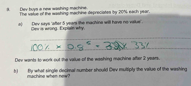 Dev buys a new washing machine. 
The value of the washing machine depreciates by 20% each year. 
a) Dev says ‘after 5 years the machine will have no value’. 
Dev is wrong. Explain why. 
_ 
_ 
Dev wants to work out the value of the washing machine after 2 years. 
b) By what single decimal number should Dev multiply the value of the washing 
machine when new?