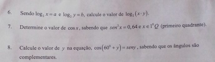 Sendo log _2x=a e log _2y=b , calcule o valor de log _2(x· y). 
7. Determine o valor de cos x , sabendo que sen^2x=0,64 e x∈ 1^0_ Q (primeiro quadrante). 
8. Calcule o valor de y na equação, cos (60^0+y)=sen y , sabendo que os ângulos são 
complementares.