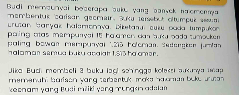 Budi mempunyai beberapa buku yang banyak halamannya 
membentuk barisan geometri. Buku tersebut ditumpuk sesuai 
urutan banyak halamannya. Diketahui buku pada tumpukan 
paling atas mempunyai 15 halaman dan buku pada tumpukan . 
paling bawah mempunyai 1.215 halaman. Sedangkan jumlah 
halaman semua buku adalah 1.815 halaman. 
Jika Budi membeli 3 buku lagi sehingga koleksi bukunya tetap 
memenuhi barisan yang terbentuk, maka halaman buku urutan 
keenam yang Budi miliki yang mungkin adalah