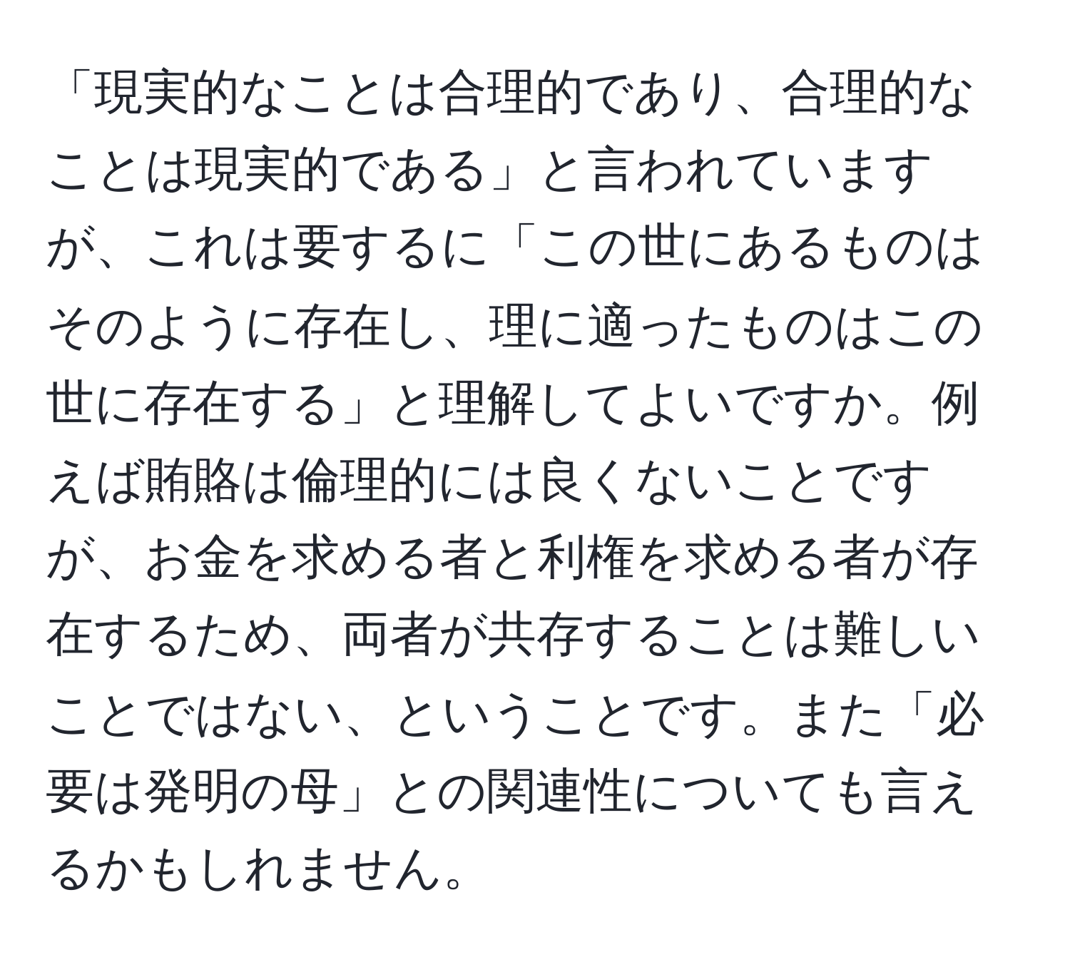 「現実的なことは合理的であり、合理的なことは現実的である」と言われていますが、これは要するに「この世にあるものはそのように存在し、理に適ったものはこの世に存在する」と理解してよいですか。例えば賄賂は倫理的には良くないことですが、お金を求める者と利権を求める者が存在するため、両者が共存することは難しいことではない、ということです。また「必要は発明の母」との関連性についても言えるかもしれません。