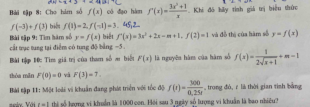 Bài tập 8: Cho hàm số f(x) có đạo hàm f'(x)= (3x^3+1)/x . Khi đó hãy tính giá trị biểu thức
f(-3)+f(3) biết f(1)=2, f(-1)=3. 
Bài tập 9: Tìm hàm số y=f(x) biết f'(x)=3x^2+2x-m+1, f(2)=1 và đồ thị của hàm số y=f(x)
cắt trục tung tại điểm có tung độ bằng −5. 
Bài tập 10: Tìm giá trị của tham số m biết F(x) là nguyên hàm của hàm số f(x)= 1/2sqrt(x+1) +m-1
thỏa mãn F(0)=0 và F(3)=7. 
Bài tập 11: Một loài vi khuẩn đang phát triển với tốc độ f(t)= 300/0,25t  , trong đó, t là thời gian tính bằng 
ngàv. Với t=1 thì số lượng vi khuẩn là 1000 con. Hỏi sau 3 ngày số lượng vi khuần là bao nhiêu?