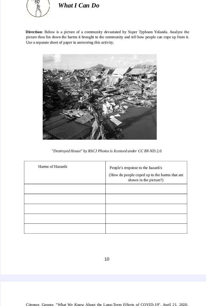 What I Can Do 
Direction: Below is a picture of a community devastated by Super Typhoon Yolanda. Analyze the 
picture then list down the harms it brought to the community and tell how people can cope up from it. 
Use a separate sheet of paper in answering this activity. 
''Destroyed House'' by RSCJ Photos is licensed under CC BY-ND 2.0. 
10 
Citroner, George. "What We Know About the Long-Term Effects of COVID-19''. April 21, 2020