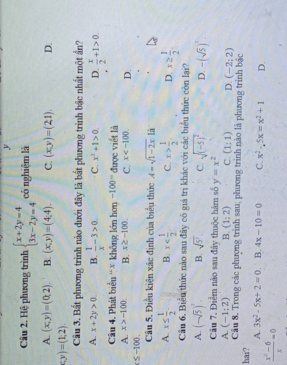 Hệ phương trình beginarrayl x+2y=4 3x-2y=4endarray. có nghiệm là
A (x,y)=(0,2). B. (x,y)=(4;4). C. (x,y)=(2;1). D.
c,y)=(1;2).
Cầu 3. Bất phương trình nào dưới đây là bất phương trình bậc nhất một ẩn?
A. x+2y>0. B.  1/x -3>0.
C. x^2+1>0. D.  x/2 +1>0.
Câu 4. Phát biểu “ × không lớn hơn -100^(,,) được viết là
A. x>-100. x≥ -100. x
B.
C.
D.
c≤ -100.
Câu 5. Điều kiện xác định của biểu thức A=sqrt(1-2x) là
A. x≤  1/2 . x x> 1/2 . x≥  1/2 .
B.
C.
D.
Câu 6. Biểu thức nào sau đây có giá trị khác với các biểu thức còn lại?
B.
A. (-sqrt(5))^2. sqrt(5^2). C. sqrt((-5)^2). D. -(sqrt(5))^2.
Câu 7. Điểm nào sau đây thuộc hàm số y=x^2
A (-1;2)
B. (1;2) C. (1;1) D. (-2;2)
Câu 8. Trong các phương trình sau; phương trình nào là phương trình bậc
hai?
A. 3x^2-5x+2=0. B. 4x-10=0 C. x^2-5x=x^2+1 D.
 (x^2-6)/x =0