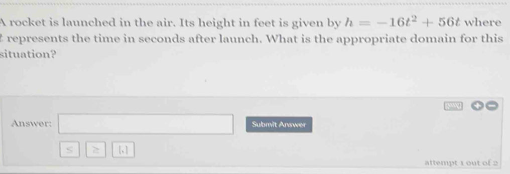 A rocket is launched in the air. Its height in feet is given by h=-16t^2+56t where 
trepresents the time in seconds after launch. What is the appropriate domain for this 
situation? 
a 
Answer: □ Submit Answer 
S 1.1
attempt 1 out of 2