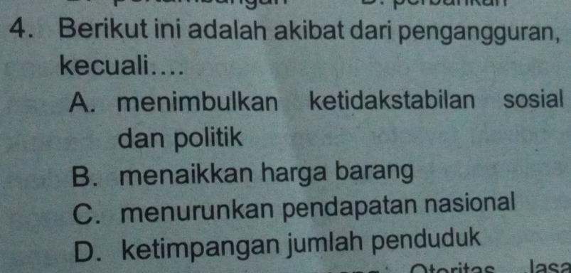 Berikut ini adalah akibat dari pengangguran,
kecuali....
A. menimbulkan ketidakstabilan sosial
dan politik
B. menaikkan harga barang
C. menurunkan pendapatan nasional
D. ketimpangan jumlah penduduk
lasa