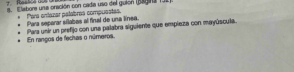 Realice dos urat 
8. Elabore una oración con cada uso del guion (pagina 131). 
* Para enlazar palabras compuestas. 
Para separar sílabas al final de una línea. 
Para unir un prefijo con una palabra siguiente que empieza con mayúscula. 
En rangos de fechas o números.