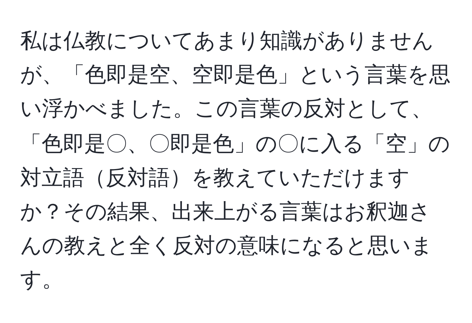 私は仏教についてあまり知識がありませんが、「色即是空、空即是色」という言葉を思い浮かべました。この言葉の反対として、「色即是〇、〇即是色」の〇に入る「空」の対立語反対語を教えていただけますか？その結果、出来上がる言葉はお釈迦さんの教えと全く反対の意味になると思います。