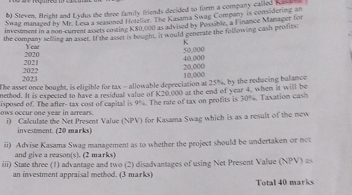 Steven, Bright and Lydus the three family friends decided to form a company called Kasala 
Swag managed by Mr. Lesa a seasoned Hotelier. The Kasama Swag Company is considering an 
investment in a non-current assets costing K80,000 as advised by Possible, a Finance Manager for 
the company selling an asset. If the asset is bought, it would generate the following cash profits
K
Year
50,000
2020
2021 40.000
2022 20.000
2023
10,000
The asset once bought, is eligible for tax - allowable depreciation at 25%, by the reducing balance 
nethod. It is expected to have a residual value of K20,000 at the end of year 4, when it will be 
lisposed of. The after- tax cost of capital is 9%. The rate of tax on profits is 30%. Taxation cash 
ows occur one year in arrears. 
i) Calculate the Net Present Value (NPV) for Kasama Swag which is as a result of the new 
investment. (20 marks) 
ii) Advise Kasama Swag management as to whether the project should be undertaken or not 
and give a reason(s). (2 marks) 
iii) State three (1) advantage and two (2) disadvantages of using Net Present Value (NPV) as 
an investment appraisal method. (3 marks) 
Total 40 marks