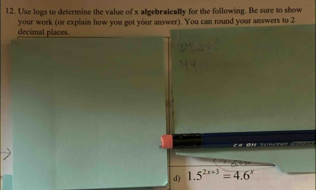 Use logs to determine the value of x algebraically for the following. Be sure to show 
your work (or explain how you got your answer). You can round your answers to 2
decimal places. 
J Golgo )s 
d) 1.5^(2x+3)=4.6^x