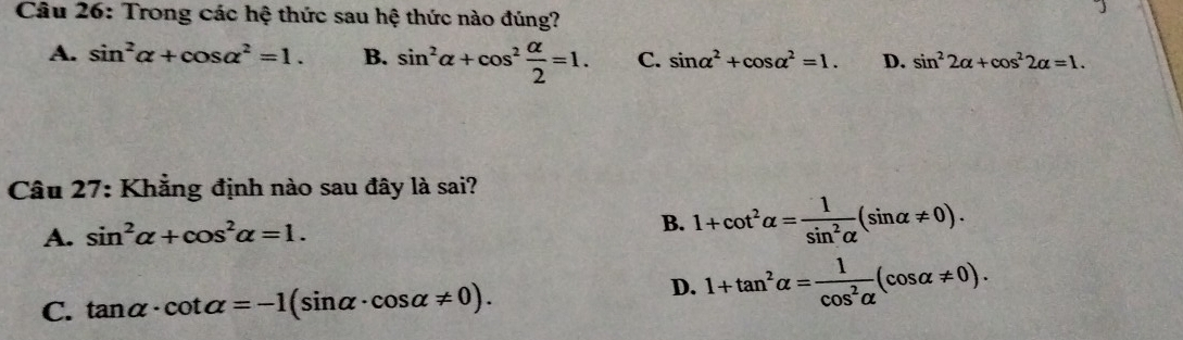 Trong các hệ thức sau hệ thức nào đúng?
A. sin^2alpha +cos alpha^2=1. B. sin^2alpha +cos^2 alpha /2 =1. C. sin alpha^2+cos alpha^2=1. D. sin^22alpha +cos^22alpha =1. 
Câu 27: Khẳng định nào sau đây là sai?
A. sin^2alpha +cos^2alpha =1. B. 1+cot^2alpha = 1/sin^2alpha  (sin alpha != 0).
C. tan alpha · cot alpha =-1(sin alpha · cos alpha != 0).
D. 1+tan^2alpha = 1/cos^2alpha  (cos alpha != 0).