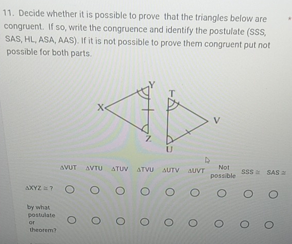 Decide whether it is possible to prove that the triangles below are * 
congruent. If so, write the congruence and identify the postulate (SSS, 
SAS, HL, ASA, AAS). If it is not possible to prove them congruent put not 
possible for both parts. 
avUT △ VTU △ TUV δtνu Δυtν Δυνt Not 
possible SSS SAS≌
△ XYZ≌ ? 
by what 
postulate 
or 
theorem?