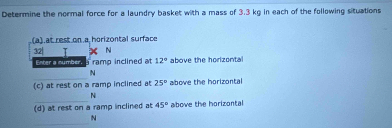 Determine the normal force for a laundry basket with a mass of 3.3 kg in each of the following situations 
(a).at rest on a horizontal surface
32| N
Enter a number, a ramp inclined at 12° above the horizontal 
_
N
(c) at rest on a ramp inclined at 25° above the horizontal 
_
N
(d) at rest on a ramp inclined at 45° above the horizontal 
_
N