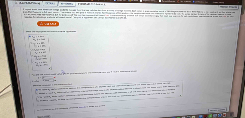 = eneeut I Overv== ○ CSULB CAIVURB
2. [1.02/1.36 Points] DETAILS MY NOTES PECKSTAT2 12.3.049.MI.S. PREVIOUS ANSWERS
A report about how American college students manage their finances includes data from a survey of college students. Each person in a representative sample of 793 college students was asked if they had one or more credit cards and f as, whather they
paid their balance in full each month. There were 500 who paid in full each month. For this sample of 500 students, the sample mean credit card balance was reported to be $825. The sample standand deviation of the credt cand balanes for thes
500 students was not reported, but for purposes of this exercise, suppose that it was $200. Is there convincing ovidence that college students who pay their credit card balance in faul each month heve a mean balance tat is liner tha $R01), the valve
reported for all college students with credit cards? Carry out a hypothesis test using a significance level of 0.01.
USE SALT
State the appropriate null and alternative hypotheses.
H_0!mu =905
H_a:mu <90s</tex>
H_0:mu =905
H_a:mu >905
H_5:mu <90s</tex>
H_aIH>905
H_0:mu =905
H_a:mu =905
H_0:mu >905
H_a:mu <905</tex>
Find the test statistic and P-value. ound your test statistic to one decimal place and your P-value to lhree decimal places.)
t=9.4 x
Piralue
State the conclusion in the problem contexi
* We reject H.. We have convincing evidence that coflege students who pay their credit card balance in full each morth have a mean balance that is lower tan $003
a to  rei= = H_0 We do not have convincing evidence that college students who pay their credit card balance in full each morsh have a mean haiance that is iwe than 2005
We regect We do not have convincing evidence that college students who pay their credit cand balance in full each month have a mean halance mhat is lower than enot
We fall to reject N... We have convincing evidence that college students who pay their credit card belance in full each month have a mean balance ihat is lower than $90S.
You may need to use the appropriate table in the appendlx to answer this question.
PREVIOUS ANTINERS
Sular's Anewer