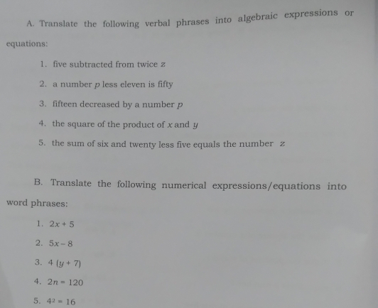 Translate the following verbal phrases into algebraic expressions or 
equations: 
1. five subtracted from twice z
2. a number p less eleven is fifty 
3. fifteen decreased by a number p
4. the square of the product of x and y
5. the sum of six and twenty less five equals the number z
B. Translate the following numerical expressions/equations into 
word phrases: 
1. 2x+5
2. 5x-8
3. 4(y+7)
4. 2n=120
5. 4^2=16