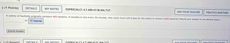 DETAILS MY NOTES OSPRECALC1 4.7.400-411B.WA.TUT. ASK YOUR TEACHER PRACTICE ANOTHER 
A colony of bacteria originally contains 400 bacteria. It doubles in size every 30 minutes. How many hours will it take for the colony to contain 4,000 bacteria? (Round your answer to one decimal place) 
_ 
hr = Tutorial 
Sybmit Answer 
-/1 Paints] DETAILS MY NOTES