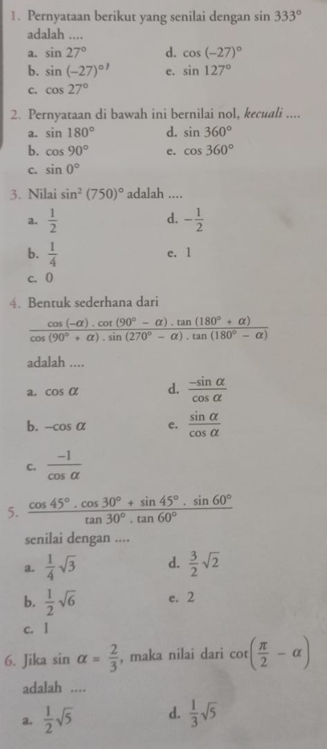 Pernyataan berikut yang senilai dengan sin 333°
adalah ....
a. sin 27° d. cos (-27)^circ 
b. sin (-27)^circ  e. sin 127°
C. cos 27°
2. Pernyataan di bawah ini bernilai nol, kecuali ....
a. sin 180° d. sin 360°
b. cos 90° e. cos 360°
C. sin 0°
3. Nilai sin^2(750)^circ  adalah ....
d.
a.  1/2  - 1/2 
b.  1/4  e. 1
c. 0
4. Bentuk sederhana dari
 (cos (-alpha ).cot (90°-alpha ).tan (180°+alpha ))/cos (90°+alpha ).sin (270°-alpha ).tan (180°-alpha ) 
adalah ....
a. cos alpha d.  (-sin alpha )/cos alpha  
b. -cos alpha e.  sin alpha /cos alpha  
C.  (-1)/cos alpha  
5.  (cos 45°· cos 30°+sin 45°· sin 60°)/tan 30°· tan 60° 
senilai dengan ....
a.  1/4 sqrt(3) d.  3/2 sqrt(2)
b.  1/2 sqrt(6) e. 2
c. 1
6. Jika sin alpha = 2/3  , maka nilai dari cot ( π /2 -alpha )
adalah ....
a.  1/2 sqrt(5)
d.  1/3 sqrt(5)