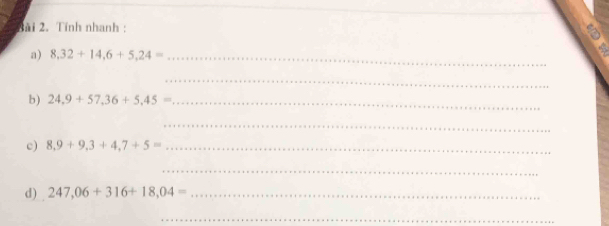 3ài 2. Tính nhanh : 
a) 8,32+14,6+5,24= _ 
_ 
b) 24,9+57,36+5,45= _ 
_ 
c) 8,9+9,3+4,7+5= _ 
_ 
d) 247,06+316+18,04= _ 
_