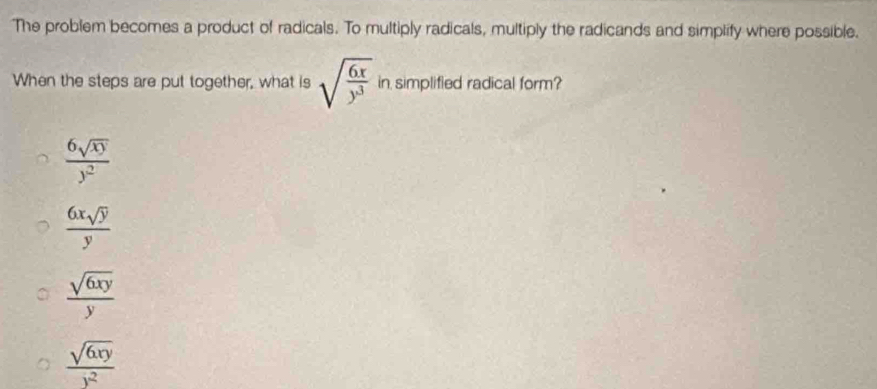 The problem becomes a product of radicals. To multiply radicals, multiply the radicands and simplify where possible.
When the steps are put together, what is sqrt(frac 6x)y^3 in simplified radical form?
 6sqrt(xy)/y^2 
 6xsqrt(y)/y 
 sqrt(6xy)/y 
 sqrt(6xy)/y^2 