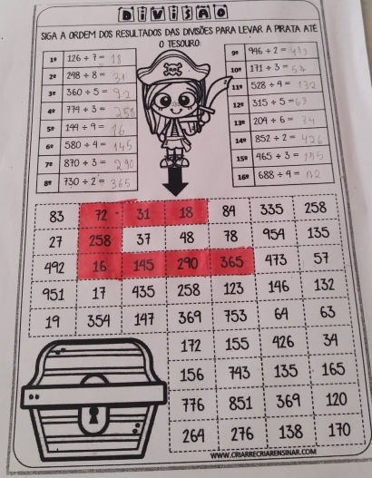 SIGA a Ordem dos resultados das divisões para Levar a PIRATa ATe 
O TESOURO 
9 996/ 2=
1° 126/ 7=
2° 298/ 8= 10° 171/ 5=
11° 528+4=
3^(_ circ) 360/ 5=
12° 315+5=
774/ 3=
13 204/ 6=
5^t 144/ 9=
6º 580/ 4= 149 852/ 2=
72 870/ 3= 15º 465/ 3=
8 730/ 2= 169 688/ 4=