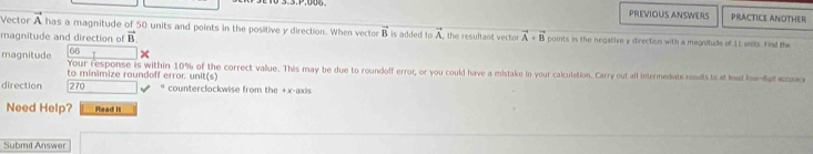 PREVIOUS ANSWERS PRACTICE ANOTHER 
Vector A has a magnitude of 50 units and points in the positive y direction. When vector B is added to A, the resultant vector 
magnitude and direction of vector B vector A+vector B points in the negative y direction with a magnituds of 11 units. Find the
66
magnitude Your response is within 10% of the correct value. This may be due to roundoff error, or you could have a mistake in your calculation. Carry out all intermediate results to at had hw dorcn 
to minimize roundoff error. unit(s) 
direction 270 * counterclockwise from the +x-axis 
Need Help? Read II 
Submit Answer