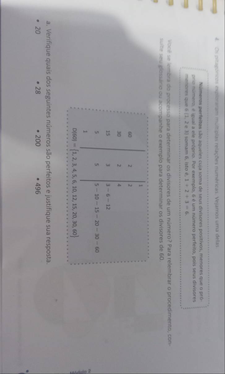 Os pitagónicos exploraram multípias relações numéricas. Vejamos uma delas.
Números perfeitos são aqueies cuja soma de seus divisores positivos, menores que o pró-
oria número, é igual a ele próprio. Por exemplo, 6 é um número perfeito, pois seus divisores
menores que 6 (1, 2 e 3) somam 6, isto é, 1+2+3=6.
Você se lembra do processo para determinar os divisores de um número? Para relembrar o procedimento, con-
sulte sew glossário ou acompanhe o exemplo para determinar os divisores de 60.
a. Verifique quais dos seguintes números são perfeitos e justifique sua resposta.
20 200 496
28